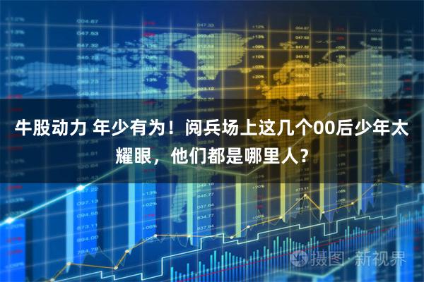 牛股动力 年少有为！阅兵场上这几个00后少年太耀眼，他们都是哪里人？