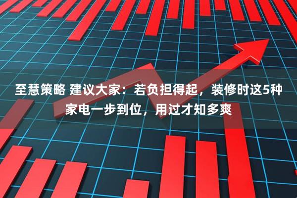 至慧策略 建议大家：若负担得起，装修时这5种家电一步到位，用过才知多爽