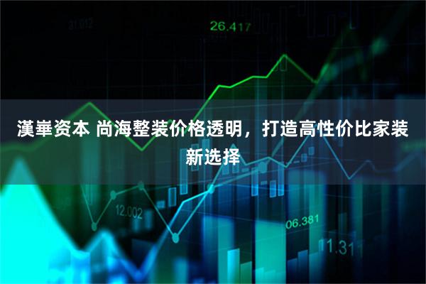 漢崋资本 尚海整装价格透明，打造高性价比家装新选择