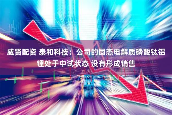 威贤配资 泰和科技：公司的固态电解质磷酸钛铝锂处于中试状态 没有形成销售