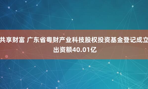 共享财富 广东省粤财产业科技股权投资基金登记成立 出资额40.01亿