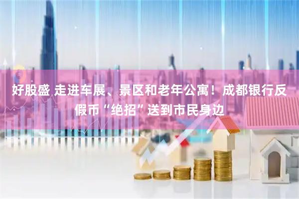 好股盛 走进车展、景区和老年公寓！成都银行反假币“绝招”送到市民身边