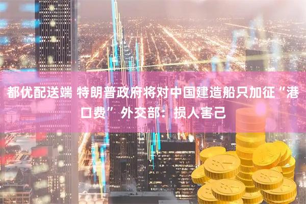 都优配送端 特朗普政府将对中国建造船只加征“港口费” 外交部：损人害己