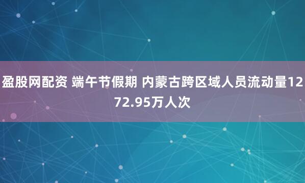 盈股网配资 端午节假期 内蒙古跨区域人员流动量1272.95万人次