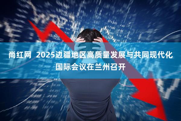 尚红网  2025边疆地区高质量发展与共同现代化国际会议在兰州召开