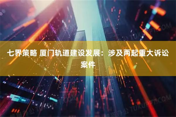 七界策略 厦门轨道建设发展：涉及两起重大诉讼案件