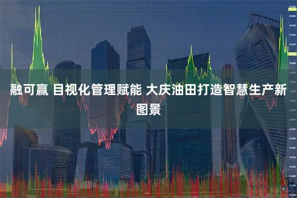 融可赢 目视化管理赋能 大庆油田打造智慧生产新图景