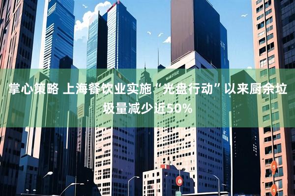 掌心策略 上海餐饮业实施“光盘行动”以来厨余垃圾量减少近50%