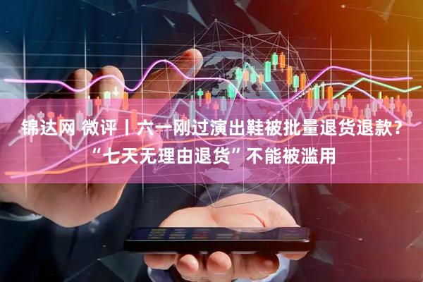 锦达网 微评丨六一刚过演出鞋被批量退货退款？“七天无理由退货”不能被滥用