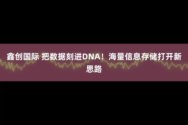 鑫创国际 把数据刻进DNA！海量信息存储打开新思路