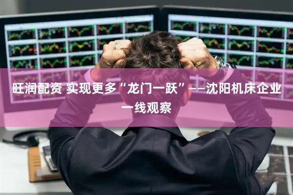 旺润配资 实现更多“龙门一跃”——沈阳机床企业一线观察