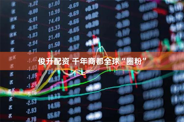 俊升配资 千年商都全球“圈粉”