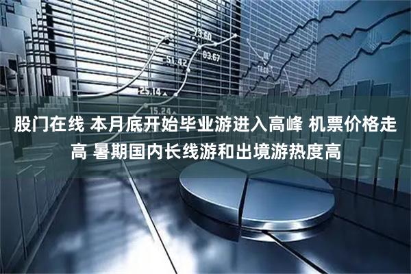 股门在线 本月底开始毕业游进入高峰 机票价格走高 暑期国内长线游和出境游热度高