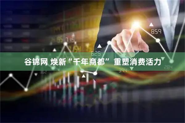 谷锦网 焕新“千年商都” 重塑消费活力