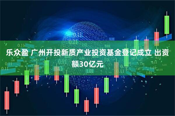 乐众盈 广州开投新质产业投资基金登记成立 出资额30亿元