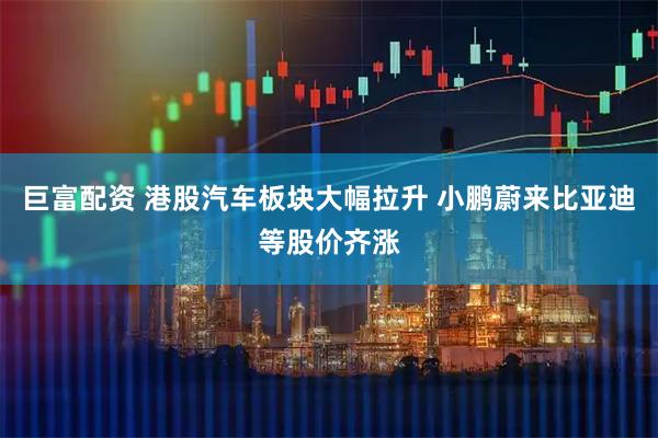 巨富配资 港股汽车板块大幅拉升 小鹏蔚来比亚迪等股价齐涨