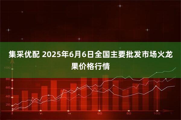 集采优配 2025年6月6日全国主要批发市场火龙果价格行情