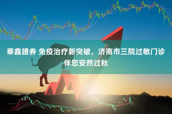 華鑫證券 免疫治疗新突破，济南市三院过敏门诊伴您安然过秋
