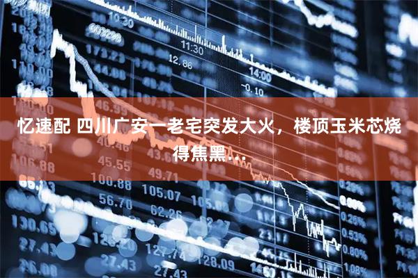 忆速配 四川广安一老宅突发大火，楼顶玉米芯烧得焦黑…
