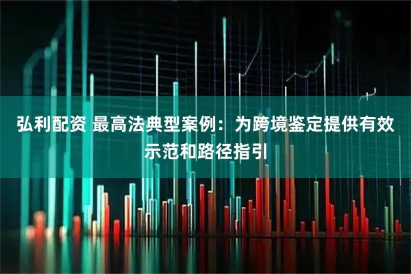 弘利配资 最高法典型案例：为跨境鉴定提供有效示范和路径指引