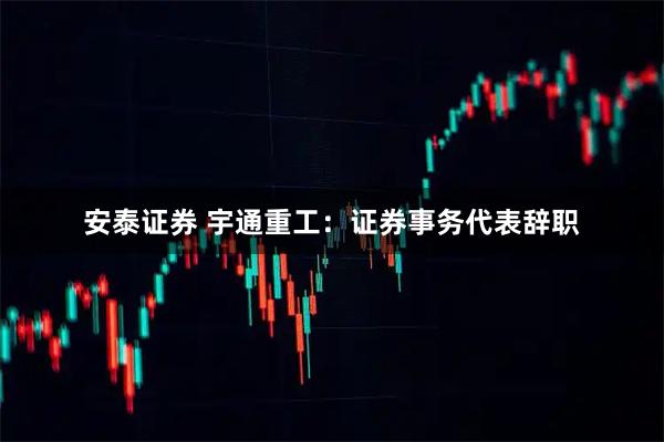 安泰证券 宇通重工：证券事务代表辞职
