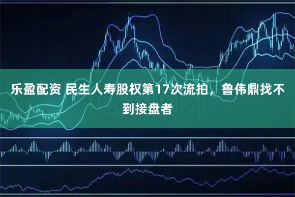 乐盈配资 民生人寿股权第17次流拍，鲁伟鼎找不到接盘者