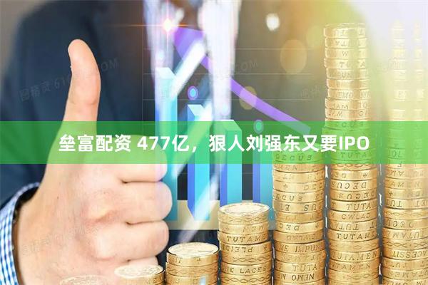垒富配资 477亿，狠人刘强东又要IPO