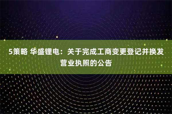 5策略 华盛锂电：关于完成工商变更登记并换发营业执照的公告