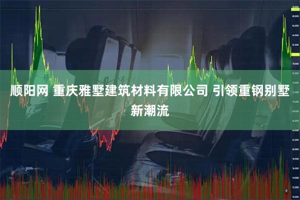 顺阳网 重庆雅墅建筑材料有限公司 引领重钢别墅新潮流