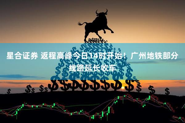 星合证券 返程高峰今日14时开始！广州地铁部分线路延长收车