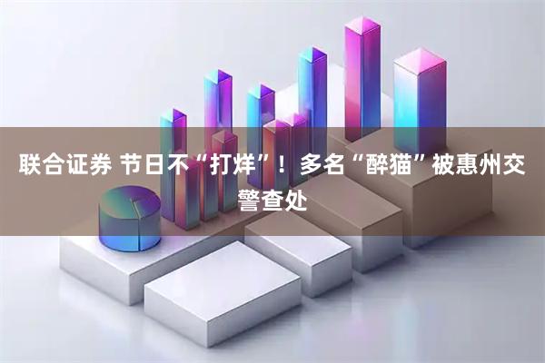 联合证券 节日不“打烊”！多名“醉猫”被惠州交警查处