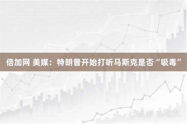 倍加网 美媒:特朗普开始打听马斯克是否“吸毒”