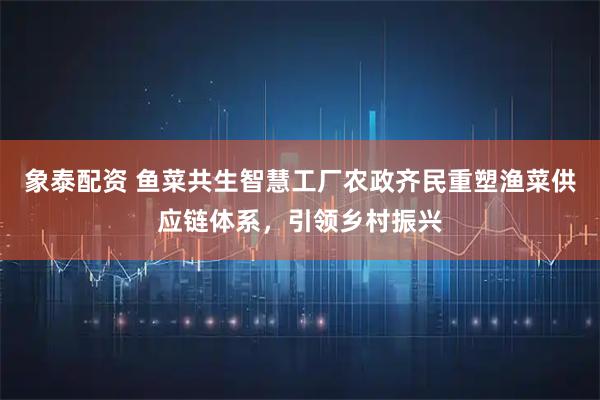 象泰配资 鱼菜共生智慧工厂农政齐民重塑渔菜供应链体系,引领乡村振兴