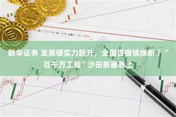 联华证券 发展硬实力跃升，全国百强镇焕新丨“百千万工程”沙田新画卷上
