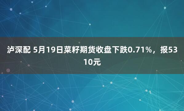泸深配 5月19日菜籽期货收盘下跌0.71%,报5310元