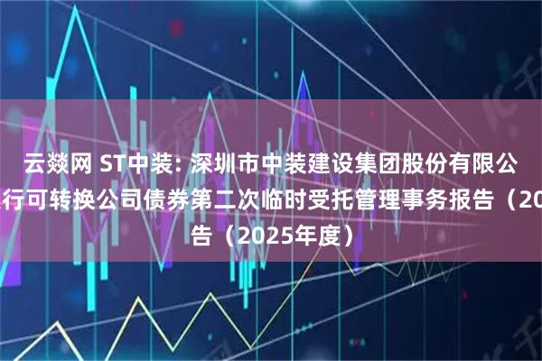云燚网 ST中装: 深圳市中装建设集团股份有限公司公开发行可转换公司债券第二次临时受托管理事务报告(2025年度)
