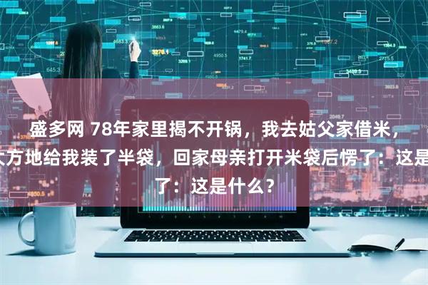 盛多网 78年家里揭不开锅，我去姑父家借米，姑姑大方地给我装了半袋，回家母亲打开米袋后愣了：这是什么？