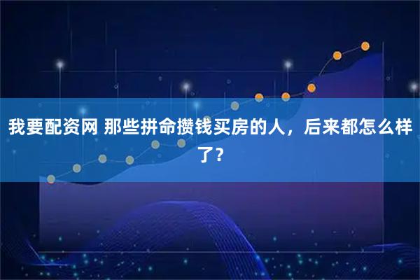 我要配资网 那些拼命攒钱买房的人，后来都怎么样了？