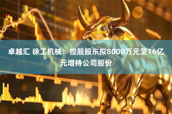 卓越汇 徐工机械：控股股东拟8000万元至16亿元增持公司股份