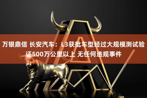 万银鼎信 长安汽车：L3获批车型经过大规模测试验证500万公里以上 无任何违规事件