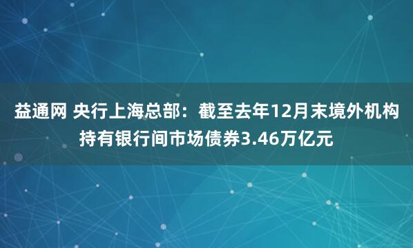 益通网 央行上海总部：截至去年12月末境外机构持有银行间市场债券3.46万亿元