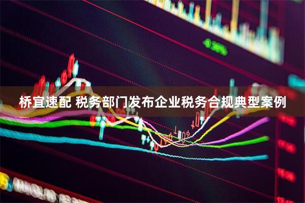 桥宜速配 税务部门发布企业税务合规典型案例