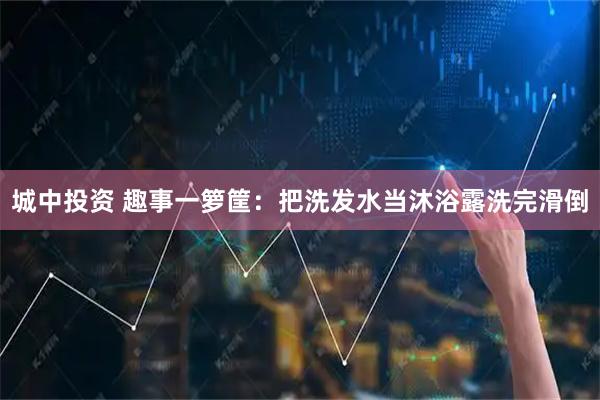 城中投资 趣事一箩筐：把洗发水当沐浴露洗完滑倒