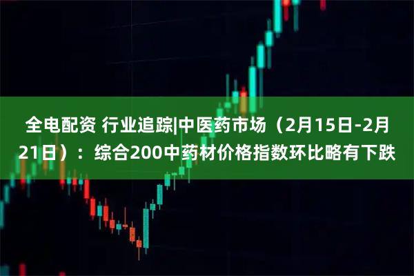 全电配资 行业追踪|中医药市场（2月15日-2月21日）：综合200中药材价格指数环比略有下跌