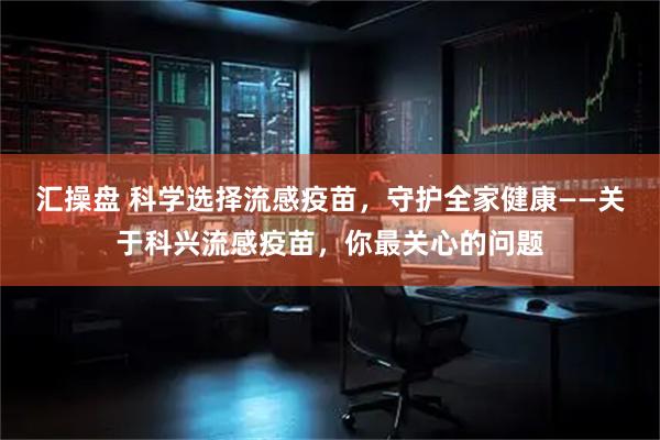 汇操盘 科学选择流感疫苗，守护全家健康——关于科兴流感疫苗，你最关心的问题