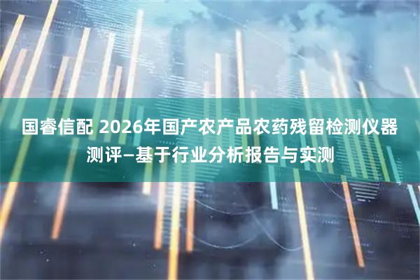 国睿信配 2026年国产农产品农药残留检测仪器测评—基于行业分析报告与实测