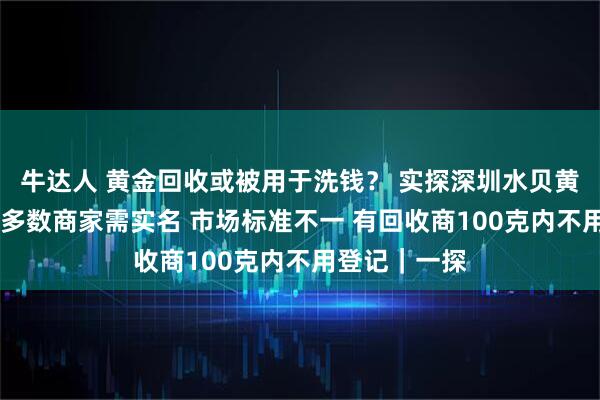牛达人 黄金回收或被用于洗钱? 实探深圳水贝黄金回收市场 多数商家需实名 市场标准不一 有回收商100克内不用登记|一探