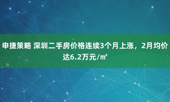 申捷策略 深圳二手房价格连续3个月上涨，2月均价达6.2万元/㎡