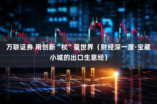 万联证券 用创新“杖”量世界(财经深一度·宝藏小城的出口生意经)