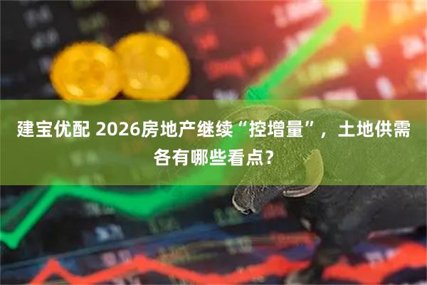 建宝优配 2026房地产继续“控增量”,土地供需各有哪些看点?